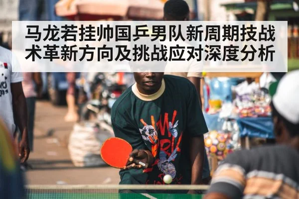 马龙若挂帅国乒男队新周期技战术革新方向及挑战应对深度分析